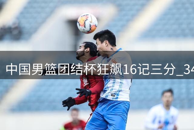 中国男篮团结杯狂飙16记三分 34分优势碾压喀麦隆迎开门红